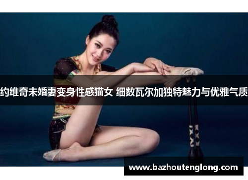 约维奇未婚妻变身性感猫女 细数瓦尔加独特魅力与优雅气质